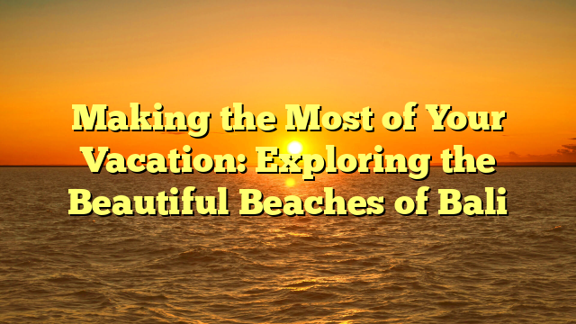 Making the Most of Your Vacation: Exploring the Beautiful Beaches of Bali