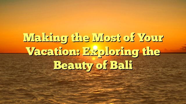 Making the Most of Your Vacation: Exploring the Beauty of Bali