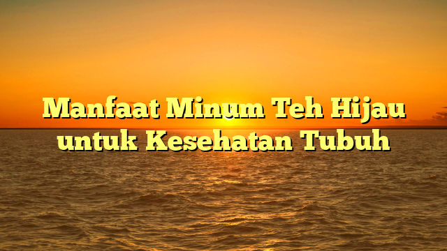 Manfaat Minum Teh Hijau untuk Kesehatan Tubuh