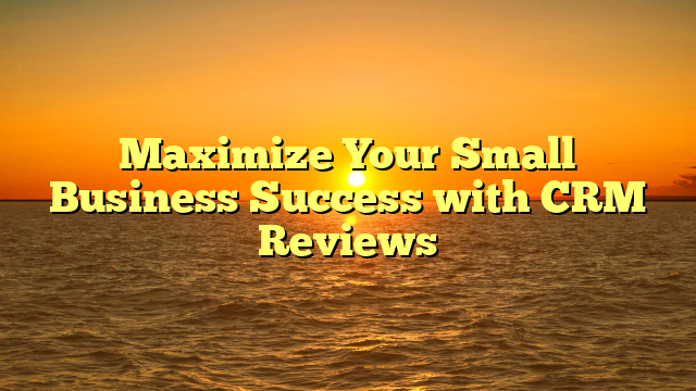 Maximize Your Small Business Success with CRM Reviews