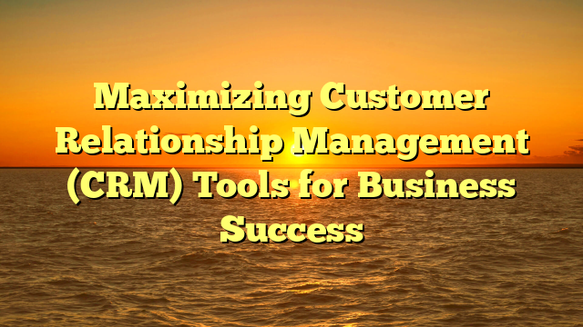 Maximizing Customer Relationship Management (CRM) Tools for Business Success