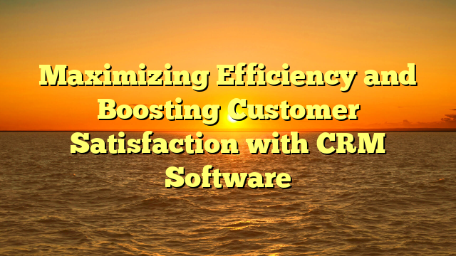 Maximizing Efficiency and Boosting Customer Satisfaction with CRM Software