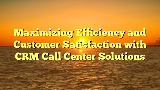 Maximizing Efficiency and Customer Satisfaction with CRM Call Center Solutions