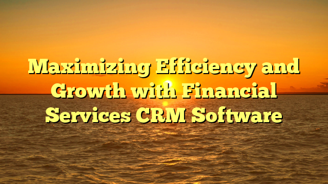 Maximizing Efficiency and Growth with Financial Services CRM Software