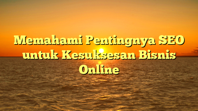 Memahami Pentingnya SEO untuk Kesuksesan Bisnis Online