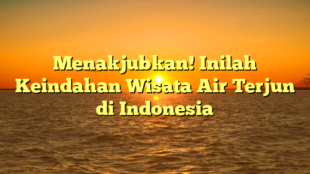 Menakjubkan! Inilah Keindahan Wisata Air Terjun di Indonesia