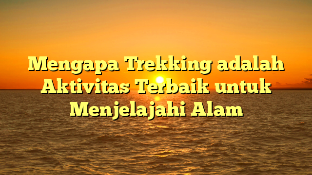 Mengapa Trekking adalah Aktivitas Terbaik untuk Menjelajahi Alam