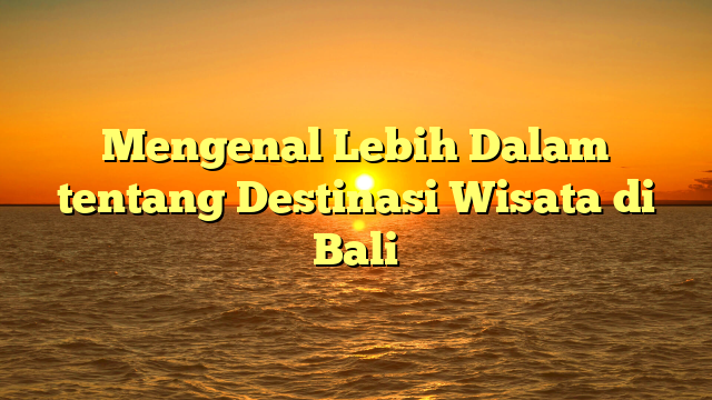 Mengenal Lebih Dalam tentang Destinasi Wisata di Bali