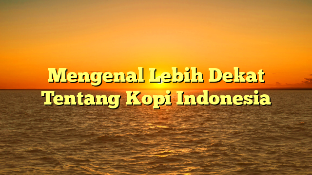 Mengenal Lebih Dekat Tentang Kopi Indonesia