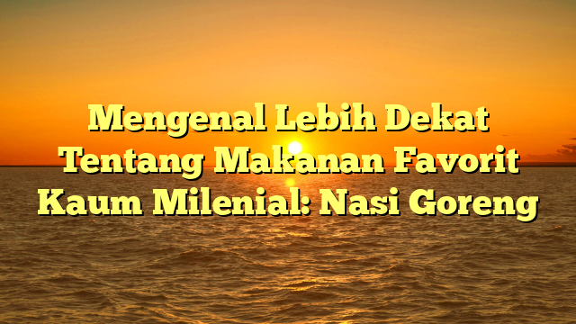 Mengenal Lebih Dekat Tentang Makanan Favorit Kaum Milenial: Nasi Goreng