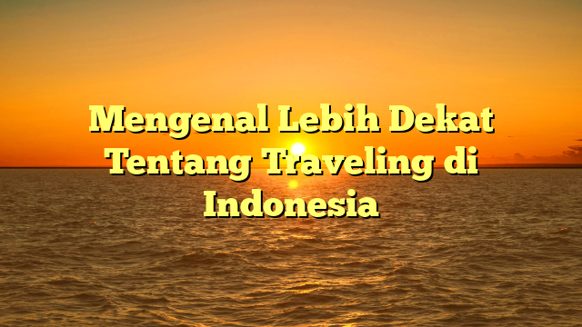 Mengenal Lebih Dekat Tentang Traveling di Indonesia