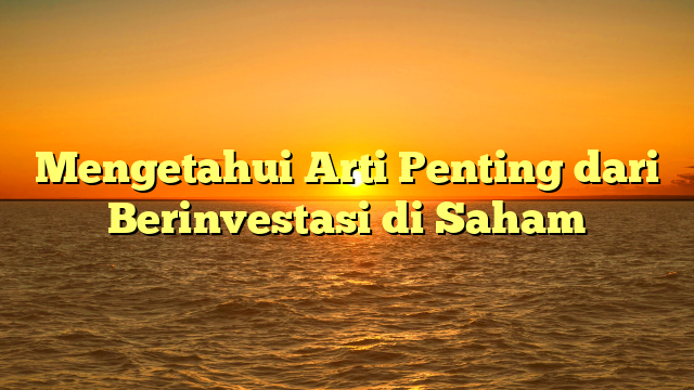 Mengetahui Arti Penting dari Berinvestasi di Saham