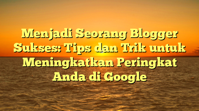 Menjadi Seorang Blogger Sukses: Tips dan Trik untuk Meningkatkan Peringkat Anda di Google