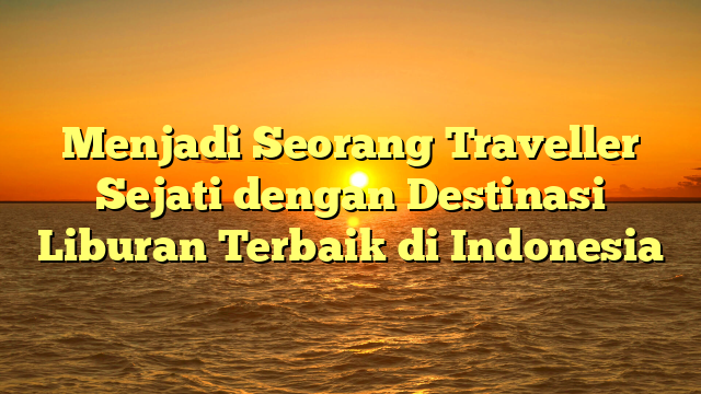 Menjadi Seorang Traveller Sejati dengan Destinasi Liburan Terbaik di Indonesia