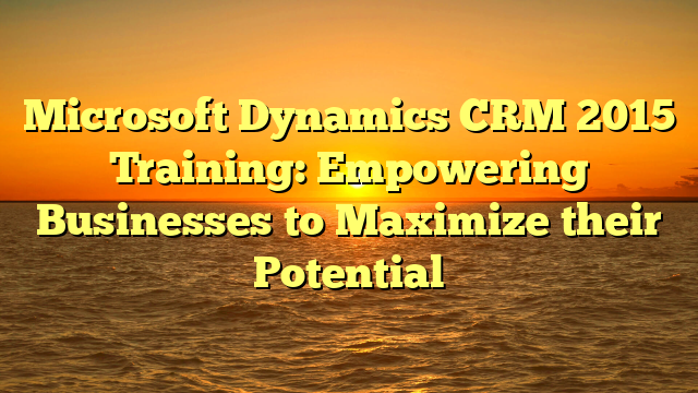 Microsoft Dynamics CRM 2015 Training: Empowering Businesses to Maximize their Potential