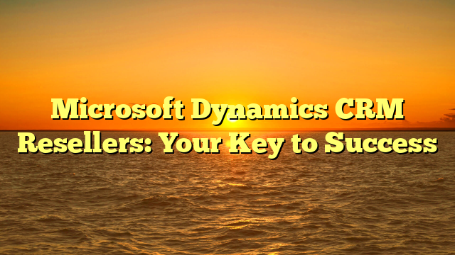 Microsoft Dynamics CRM Resellers: Your Key to Success