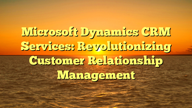 Microsoft Dynamics CRM Services: Revolutionizing Customer Relationship Management