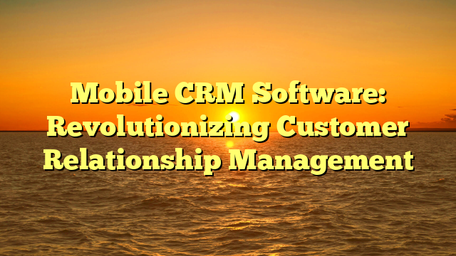 Mobile CRM Software: Revolutionizing Customer Relationship Management