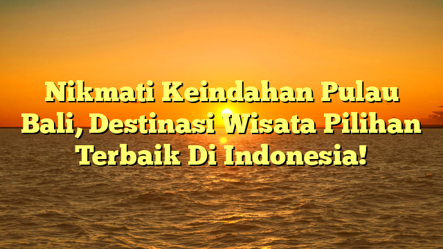 Nikmati Keindahan Pulau Bali, Destinasi Wisata Pilihan Terbaik Di Indonesia!