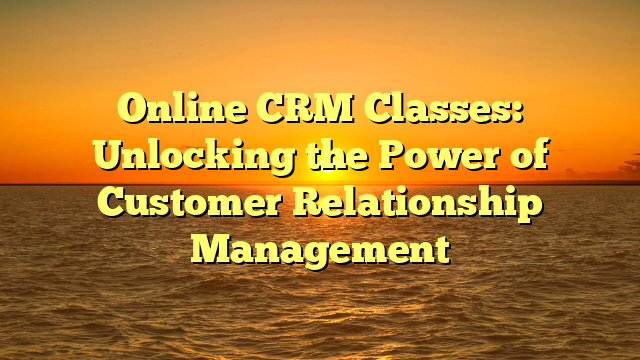 Online CRM Classes: Unlocking the Power of Customer Relationship Management