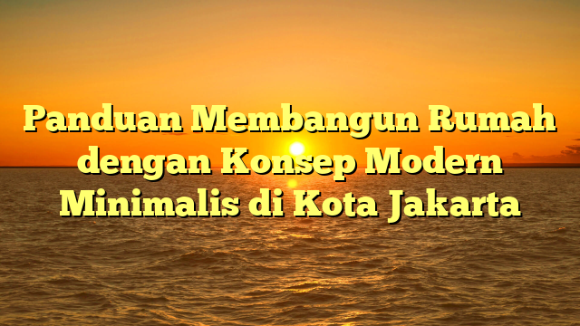 Panduan Membangun Rumah dengan Konsep Modern Minimalis di Kota Jakarta