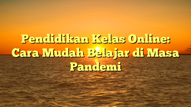 Pendidikan Kelas Online: Cara Mudah Belajar di Masa Pandemi