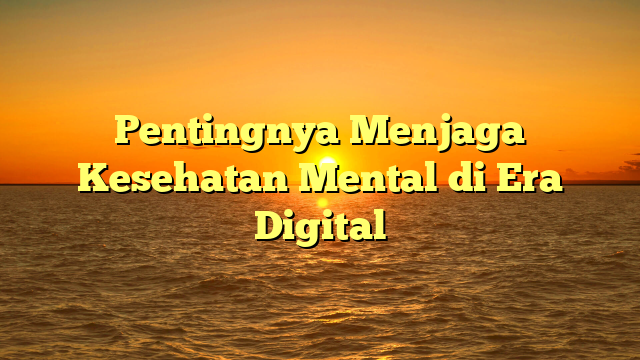 Pentingnya Menjaga Kesehatan Mental di Era Digital