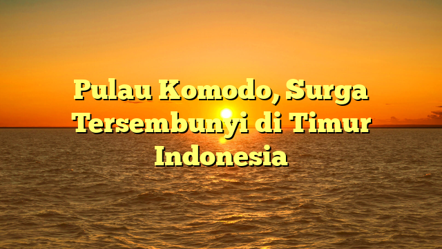 Pulau Komodo, Surga Tersembunyi di Timur Indonesia