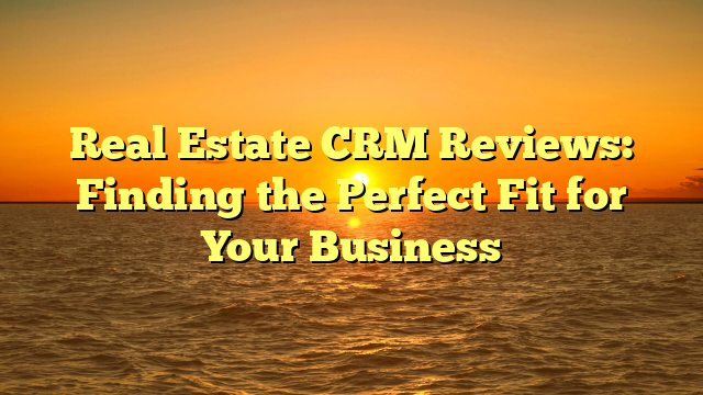 Real Estate CRM Reviews: Finding the Perfect Fit for Your Business