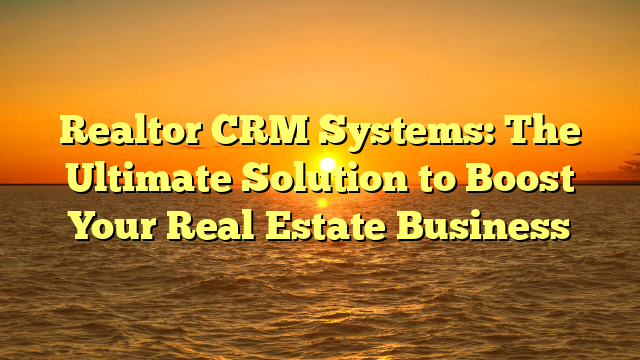 Realtor CRM Systems: The Ultimate Solution to Boost Your Real Estate Business