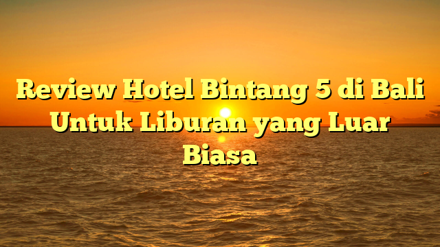Review Hotel Bintang 5 di Bali Untuk Liburan yang Luar Biasa