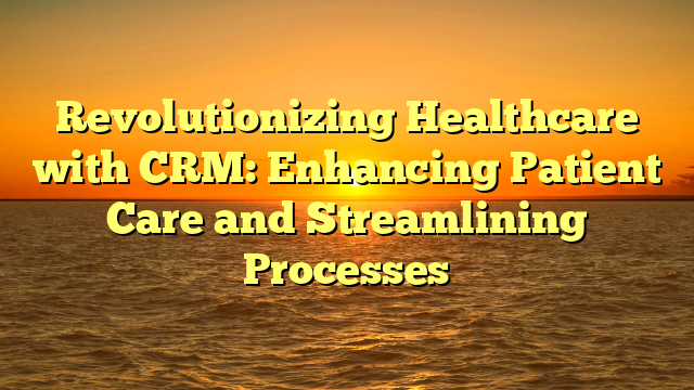 Revolutionizing Healthcare with CRM: Enhancing Patient Care and Streamlining Processes