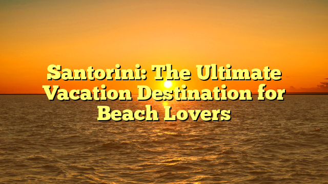 Santorini: The Ultimate Vacation Destination for Beach Lovers