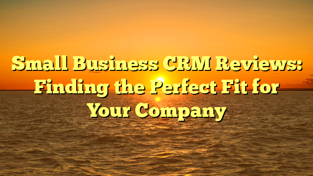 Small Business CRM Reviews: Finding the Perfect Fit for Your Company