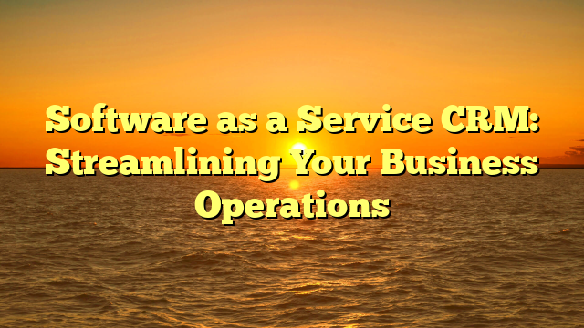 Software as a Service CRM: Streamlining Your Business Operations