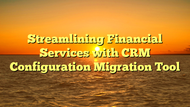 Streamlining Financial Services with CRM Configuration Migration Tool