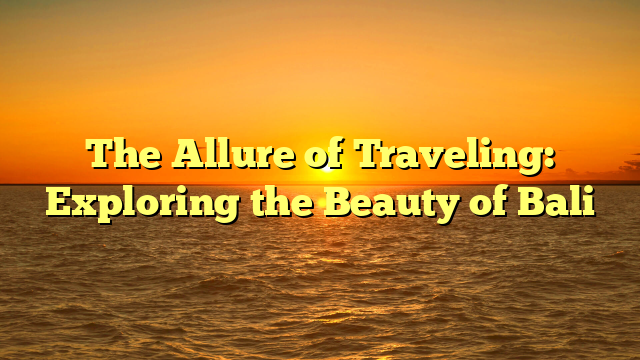 The Allure of Traveling: Exploring the Beauty of Bali