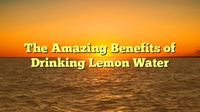 The Amazing Benefits of Drinking Lemon Water