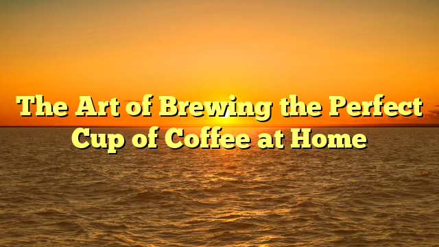 The Art of Brewing the Perfect Cup of Coffee at Home