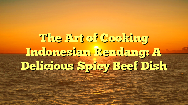 The Art of Cooking Indonesian Rendang: A Delicious Spicy Beef Dish