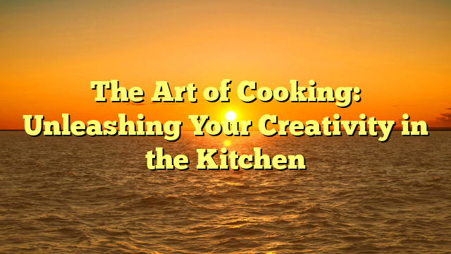 The Art of Cooking: Unleashing Your Creativity in the Kitchen