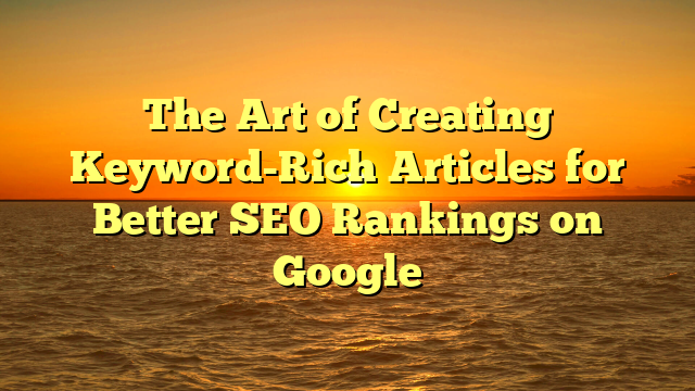 The Art of Creating Keyword-Rich Articles for Better SEO Rankings on Google