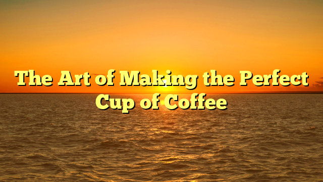 The Art of Making the Perfect Cup of Coffee