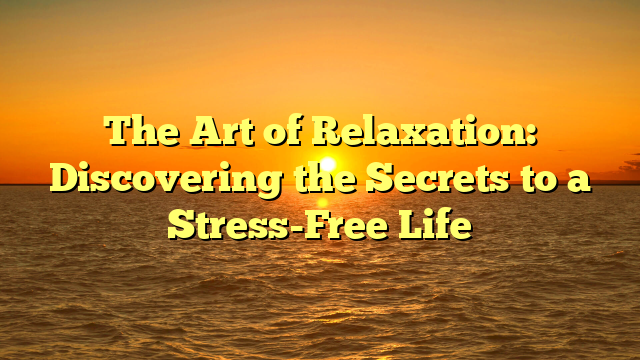 The Art of Relaxation: Discovering the Secrets to a Stress-Free Life