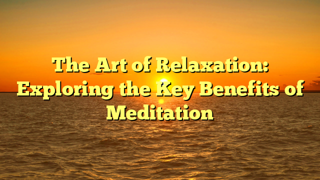 The Art of Relaxation: Exploring the Key Benefits of Meditation