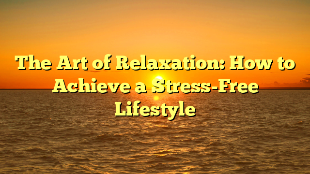 The Art of Relaxation: How to Achieve a Stress-Free Lifestyle