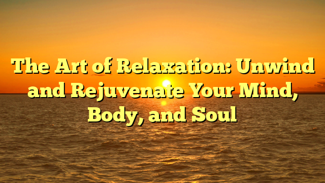 The Art of Relaxation: Unwind and Rejuvenate Your Mind, Body, and Soul