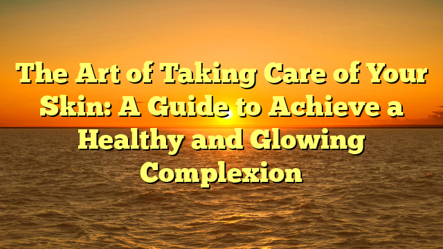 The Art of Taking Care of Your Skin: A Guide to Achieve a Healthy and Glowing Complexion
