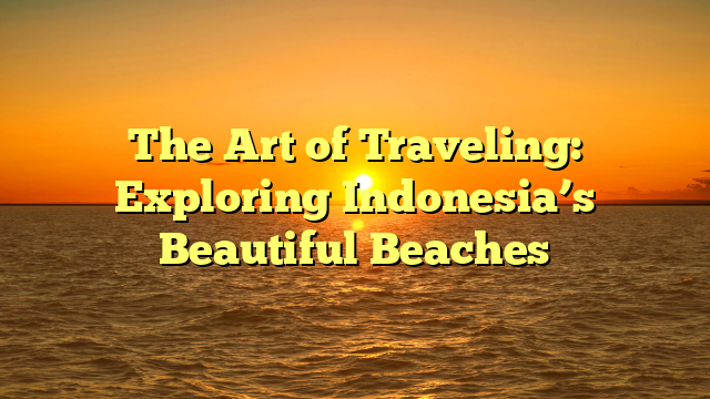 The Art of Traveling: Exploring Indonesia’s Beautiful Beaches