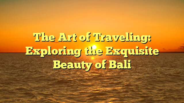 The Art of Traveling: Exploring the Exquisite Beauty of Bali
